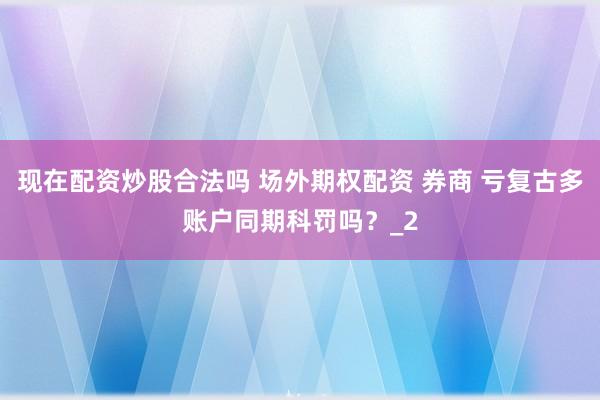 现在配资炒股合法吗 场外期权配资 券商 亏复古多账户同期科罚吗？_2