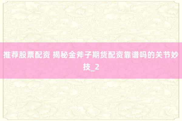 推荐股票配资 揭秘金斧子期货配资靠谱吗的关节妙技_2