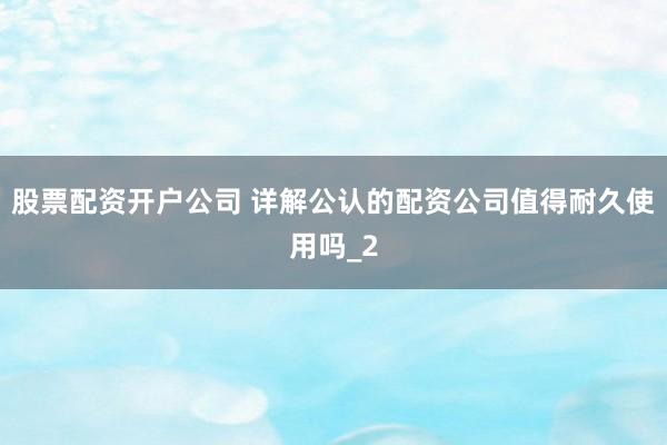 股票配资开户公司 详解公认的配资公司值得耐久使用吗_2