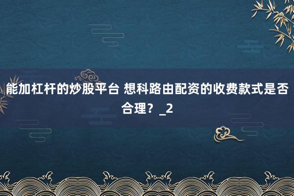 能加杠杆的炒股平台 想科路由配资的收费款式是否合理？_2