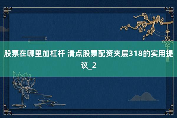 股票在哪里加杠杆 清点股票配资夹层318的实用提议_2