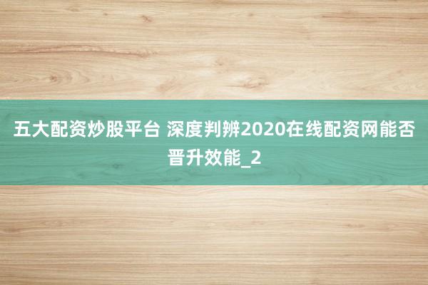 五大配资炒股平台 深度判辨2020在线配资网能否晋升效能_2