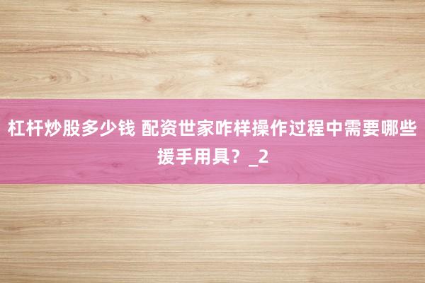 杠杆炒股多少钱 配资世家咋样操作过程中需要哪些援手用具？_2