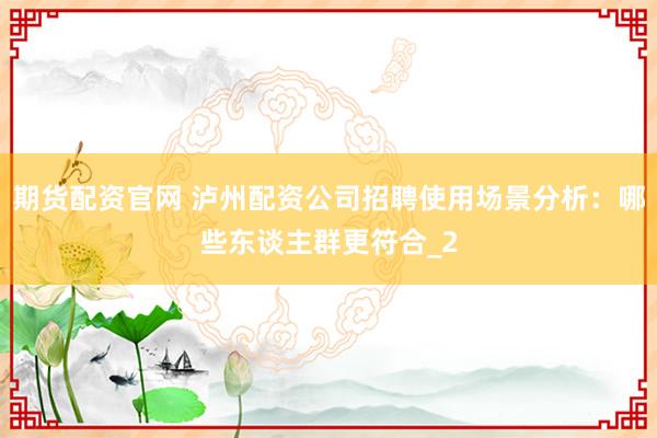期货配资官网 泸州配资公司招聘使用场景分析：哪些东谈主群更符合_2