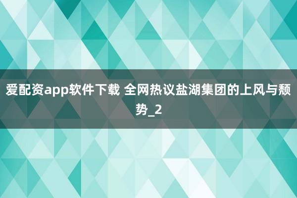 爱配资app软件下载 全网热议盐湖集团的上风与颓势_2