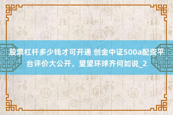 股票杠杆多少钱才可开通 创金中证500a配资平台评价大公开，望望环球齐何如说_2