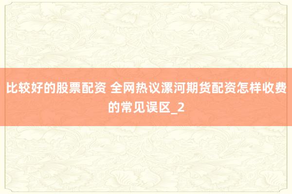 比较好的股票配资 全网热议漯河期货配资怎样收费的常见误区_2