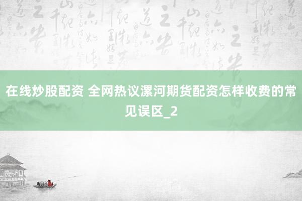 在线炒股配资 全网热议漯河期货配资怎样收费的常见误区_2