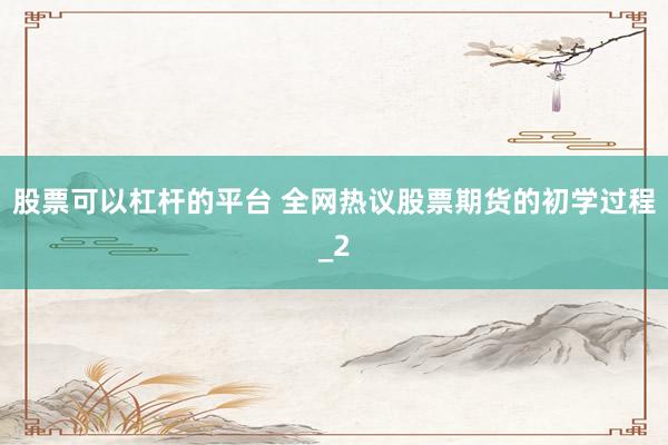 股票可以杠杆的平台 全网热议股票期货的初学过程_2