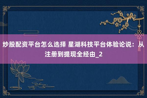 炒股配资平台怎么选择 星湖科技平台体验论说：从注册到提现全经由_2