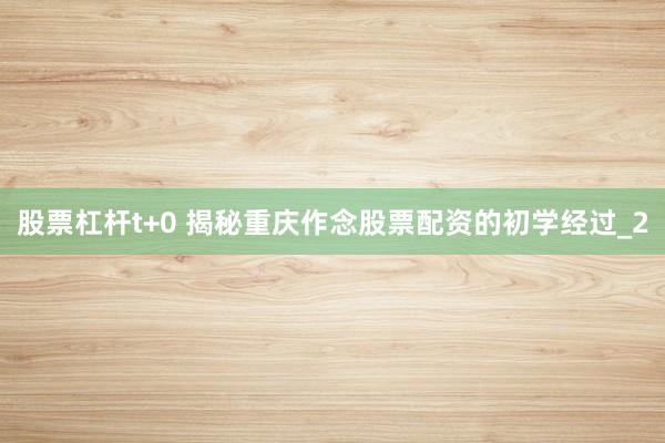 股票杠杆t+0 揭秘重庆作念股票配资的初学经过_2