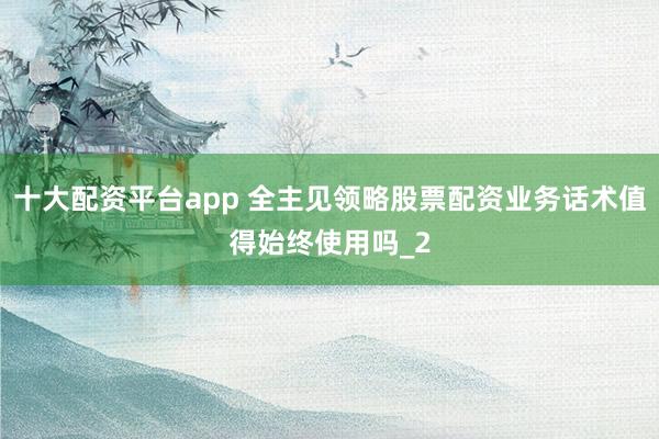 十大配资平台app 全主见领略股票配资业务话术值得始终使用吗_2
