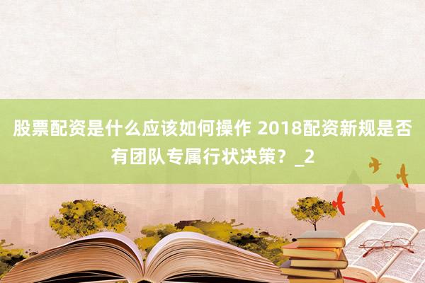 股票配资是什么应该如何操作 2018配资新规是否有团队专属行状决策？_2