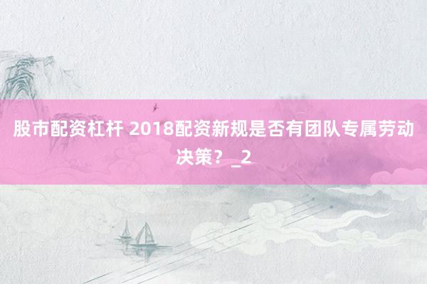 股市配资杠杆 2018配资新规是否有团队专属劳动决策？_2