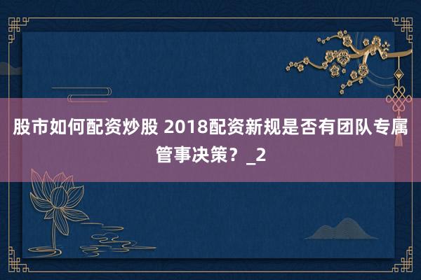 股市如何配资炒股 2018配资新规是否有团队专属管事决策？_2
