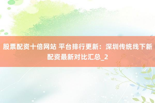 股票配资十倍网站 平台排行更新：深圳传统线下新配资最新对比汇总_2