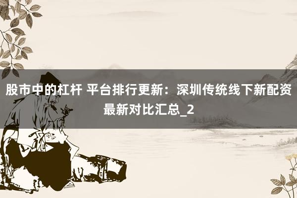 股市中的杠杆 平台排行更新：深圳传统线下新配资最新对比汇总_2