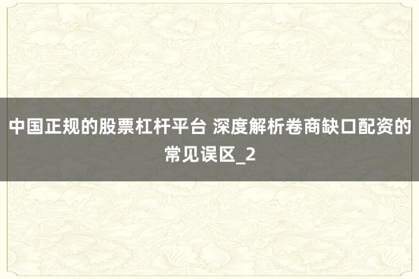 中国正规的股票杠杆平台 深度解析卷商缺口配资的常见误区_2