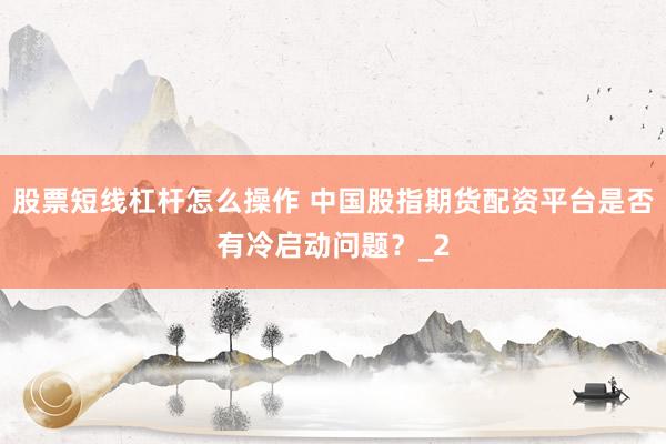 股票短线杠杆怎么操作 中国股指期货配资平台是否有冷启动问题？_2