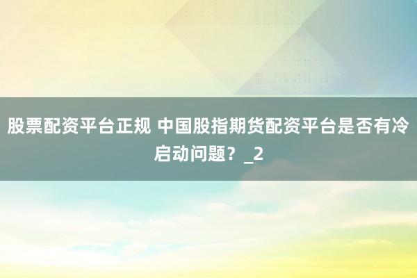股票配资平台正规 中国股指期货配资平台是否有冷启动问题？_2