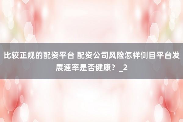 比较正规的配资平台 配资公司风险怎样侧目平台发展速率是否健康？_2