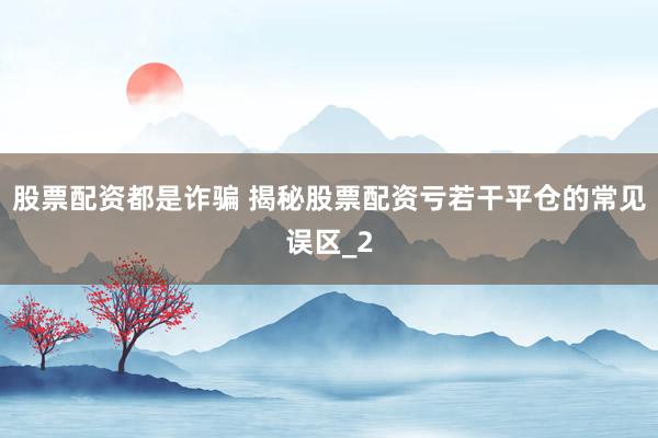 股票配资都是诈骗 揭秘股票配资亏若干平仓的常见误区_2