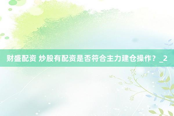 财盛配资 炒股有配资是否符合主力建仓操作？_2