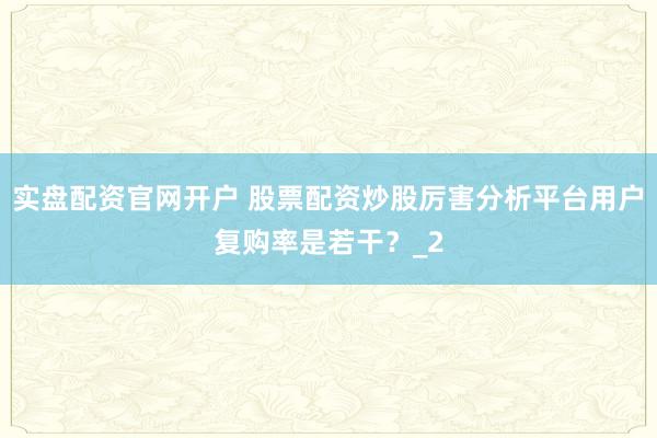 实盘配资官网开户 股票配资炒股厉害分析平台用户复购率是若干？_2