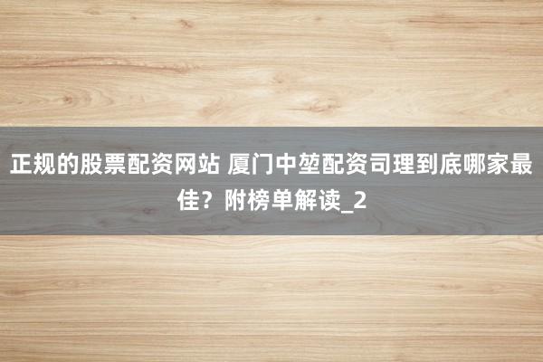 正规的股票配资网站 厦门中堃配资司理到底哪家最佳？附榜单解读_2