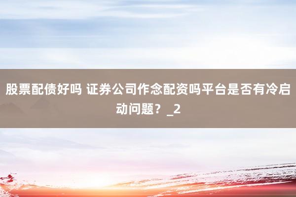 股票配债好吗 证券公司作念配资吗平台是否有冷启动问题？_2