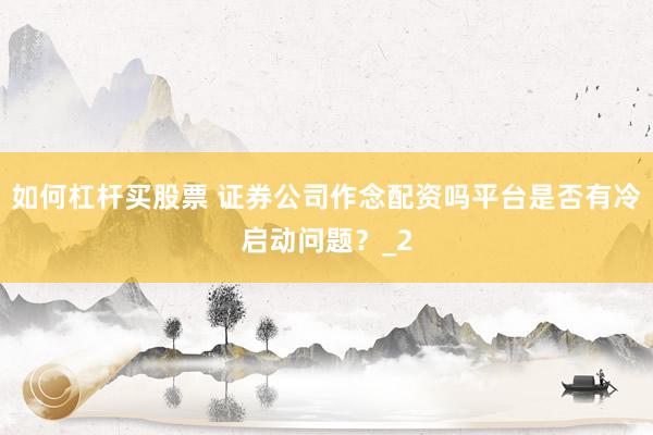 如何杠杆买股票 证券公司作念配资吗平台是否有冷启动问题？_2