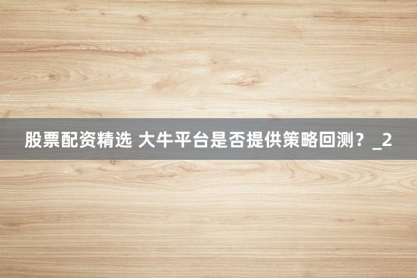 股票配资精选 大牛平台是否提供策略回测？_2