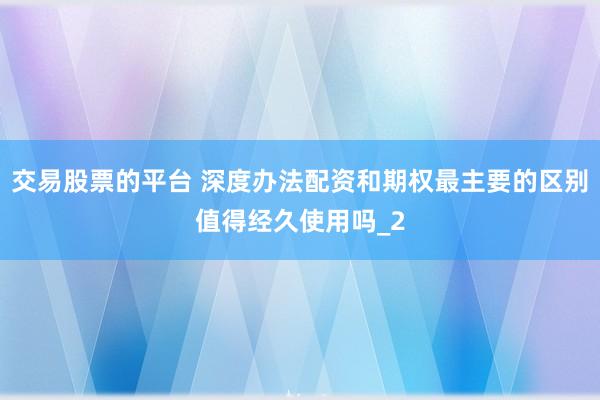 交易股票的平台 深度办法配资和期权最主要的区别值得经久使用吗_2
