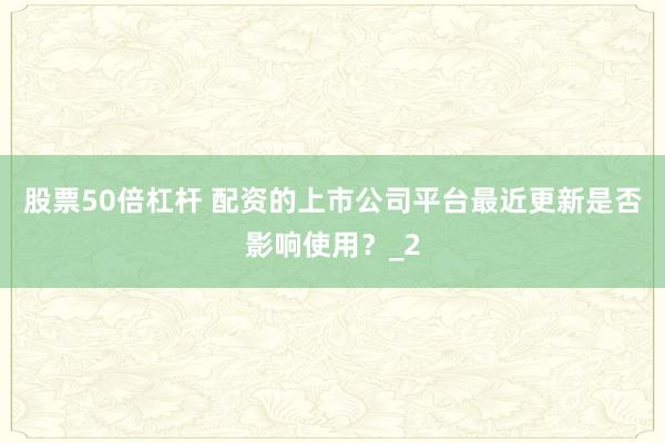 股票50倍杠杆 配资的上市公司平台最近更新是否影响使用？_2