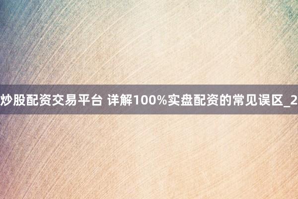 炒股配资交易平台 详解100%实盘配资的常见误区_2