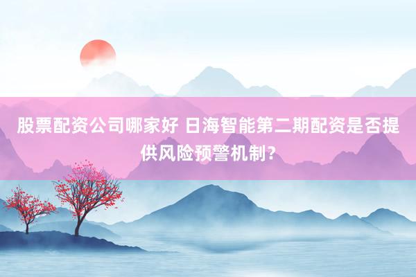股票配资公司哪家好 日海智能第二期配资是否提供风险预警机制？