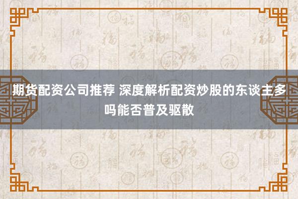 期货配资公司推荐 深度解析配资炒股的东谈主多吗能否普及驱散
