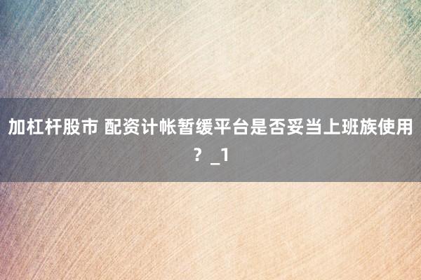 加杠杆股市 配资计帐暂缓平台是否妥当上班族使用？_1