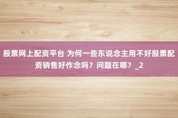 股票网上配资平台 为何一些东说念主用不好股票配资销售好作念吗？问题在哪？_2