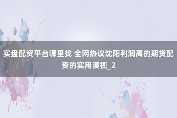 实盘配资平台哪里找 全网热议沈阳利润高的期货配资的实用漠视_2