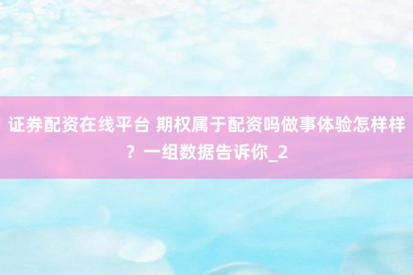 证券配资在线平台 期权属于配资吗做事体验怎样样？一组数据告诉你_2