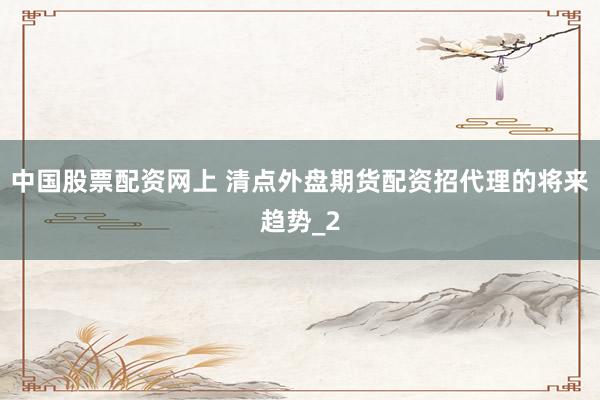 中国股票配资网上 清点外盘期货配资招代理的将来趋势_2