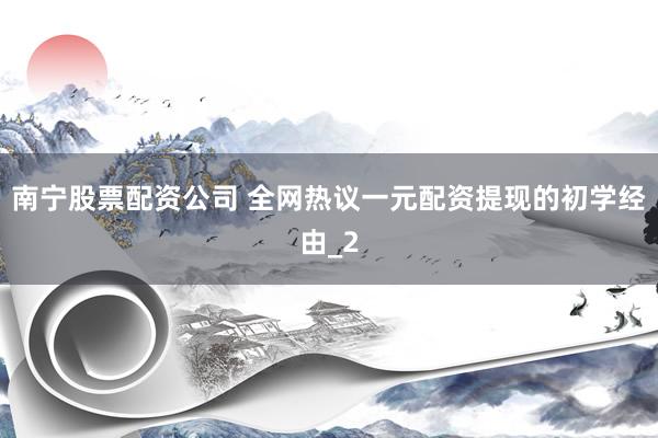南宁股票配资公司 全网热议一元配资提现的初学经由_2