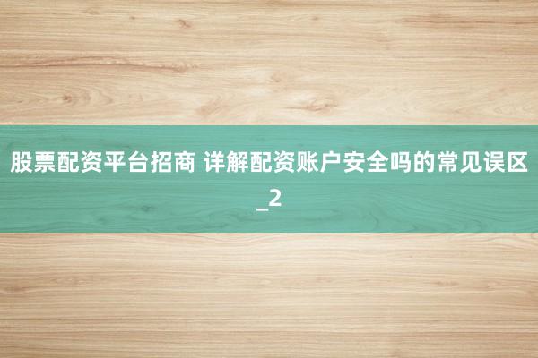 股票配资平台招商 详解配资账户安全吗的常见误区_2