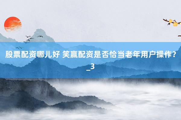 股票配资哪儿好 笑赢配资是否恰当老年用户操作？_3