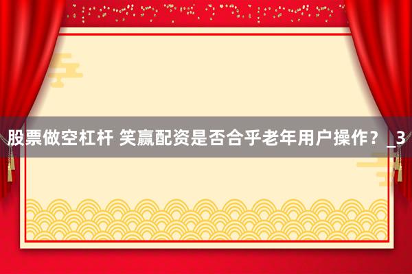 股票做空杠杆 笑赢配资是否合乎老年用户操作？_3