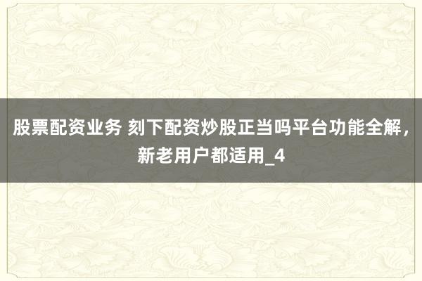 股票配资业务 刻下配资炒股正当吗平台功能全解，新老用户都适用_4