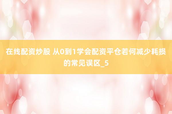 在线配资炒股 从0到1学会配资平仓若何减少耗损的常见误区_5