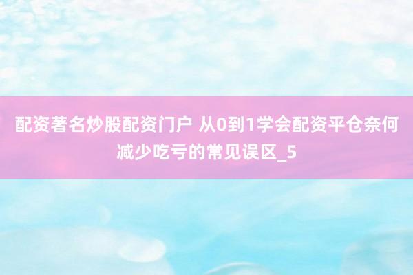 配资著名炒股配资门户 从0到1学会配资平仓奈何减少吃亏的常见误区_5