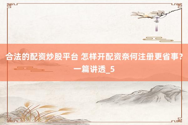 合法的配资炒股平台 怎样开配资奈何注册更省事？一篇讲透_5
